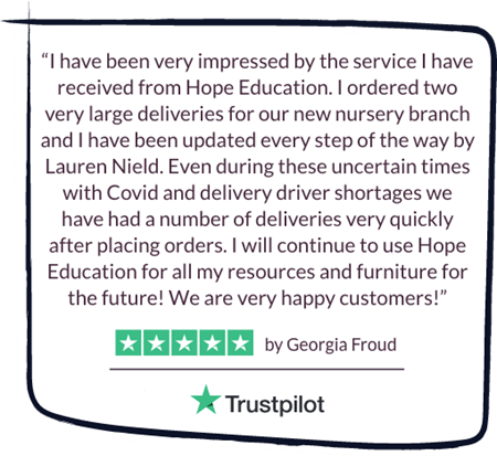 “I have been very impressed by the service I have received from Hope Education. I ordered two very large deliveries for our new nursery branch and I have been updated every step of the way by Lauren Nield. Even during these uncertain times with Covid and delivery driver shortages we have had a number of deliveries very quickly after placing orders. I will continue to use Hope Education for all my resources and furniture for the future! We are very happy customers!”